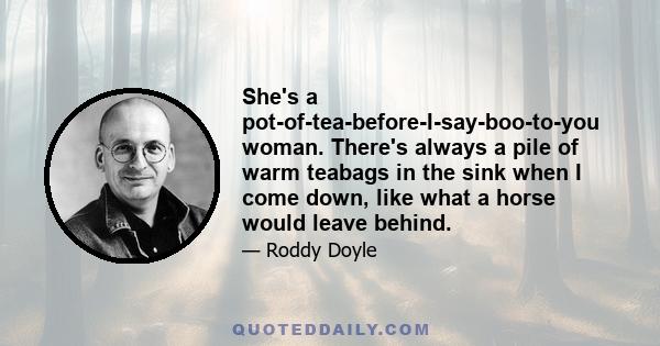 She's a pot-of-tea-before-I-say-boo-to-you woman. There's always a pile of warm teabags in the sink when I come down, like what a horse would leave behind.