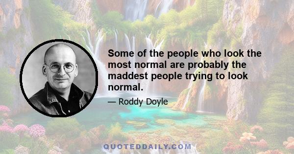 Some of the people who look the most normal are probably the maddest people trying to look normal.