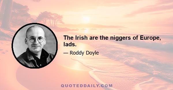 The Irish are the niggers of Europe, lads.