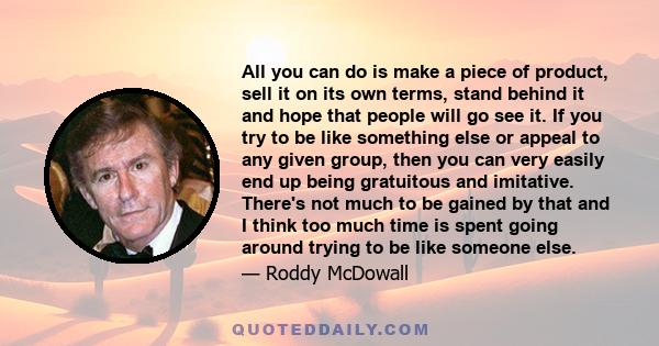 All you can do is make a piece of product, sell it on its own terms, stand behind it and hope that people will go see it. If you try to be like something else or appeal to any given group, then you can very easily end