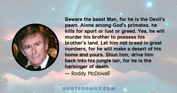 Beware the beast Man, for he is the Devil's pawn. Alone among God's primates, he kills for sport or lust or greed. Yea, he will murder his brother to possess his brother's land. Let him not breed in great numbers, for