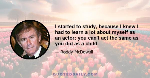 I started to study, because I knew I had to learn a lot about myself as an actor; you can't act the same as you did as a child.