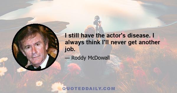 I still have the actor's disease. I always think I'll never get another job.