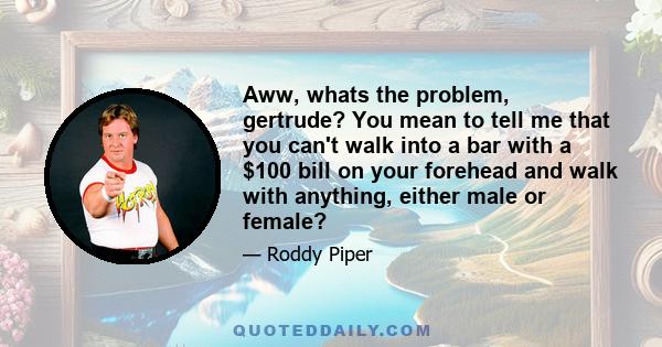 Aww, whats the problem, gertrude? You mean to tell me that you can't walk into a bar with a $100 bill on your forehead and walk with anything, either male or female?