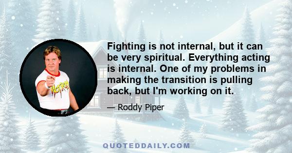 Fighting is not internal, but it can be very spiritual. Everything acting is internal. One of my problems in making the transition is pulling back, but I'm working on it.