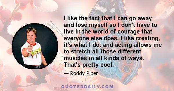 I like the fact that I can go away and lose myself so I don't have to live in the world of courage that everyone else does. I like creating, it's what I do, and acting allows me to stretch all those different muscles in 