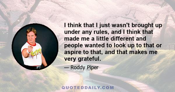 I think that I just wasn't brought up under any rules, and I think that made me a little different and people wanted to look up to that or aspire to that, and that makes me very grateful.