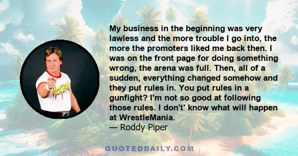 My business in the beginning was very lawless and the more trouble I go into, the more the promoters liked me back then. I was on the front page for doing something wrong, the arena was full. Then, all of a sudden,