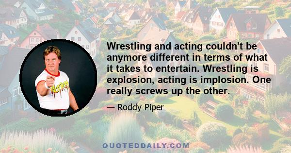 Wrestling and acting couldn't be anymore different in terms of what it takes to entertain. Wrestling is explosion, acting is implosion. One really screws up the other.