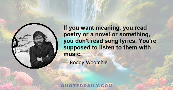 If you want meaning, you read poetry or a novel or something, you don't read song lyrics. You're supposed to listen to them with music.