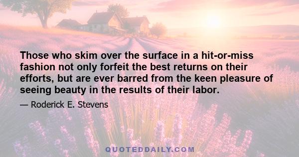 Those who skim over the surface in a hit-or-miss fashion not only forfeit the best returns on their efforts, but are ever barred from the keen pleasure of seeing beauty in the results of their labor.