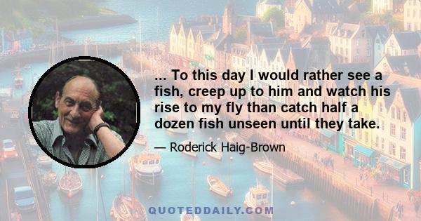 ... To this day I would rather see a fish, creep up to him and watch his rise to my fly than catch half a dozen fish unseen until they take.