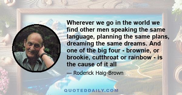 Wherever we go in the world we find other men speaking the same language, planning the same plans, dreaming the same dreams. And one of the big four - brownie, or brookie, cutthroat or rainbow - is the cause of it all