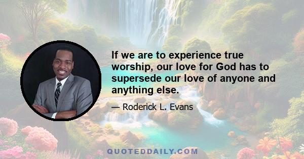 If we are to experience true worship, our love for God has to supersede our love of anyone and anything else.