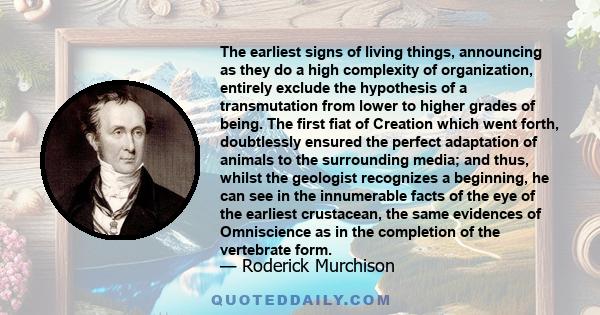 The earliest signs of living things, announcing as they do a high complexity of organization, entirely exclude the hypothesis of a transmutation from lower to higher grades of being. The first fiat of Creation which