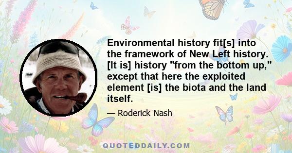 Environmental history fit[s] into the framework of New Left history. [It is] history from the bottom up, except that here the exploited element [is] the biota and the land itself.