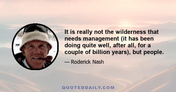 It is really not the wilderness that needs management (it has been doing quite well, after all, for a couple of billion years), but people.