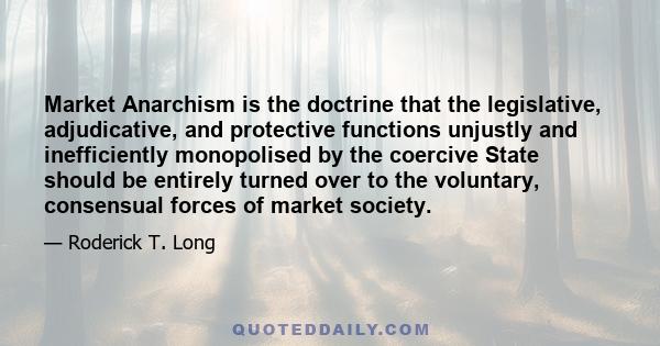 Market Anarchism is the doctrine that the legislative, adjudicative, and protective functions unjustly and inefficiently monopolised by the coercive State should be entirely turned over to the voluntary, consensual