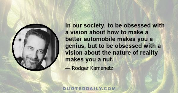 In our society, to be obsessed with a vision about how to make a better automobile makes you a genius, but to be obsessed with a vision about the nature of reality makes you a nut.