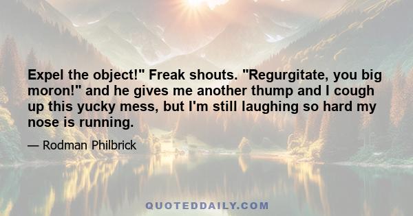 Expel the object! Freak shouts. Regurgitate, you big moron! and he gives me another thump and I cough up this yucky mess, but I'm still laughing so hard my nose is running.