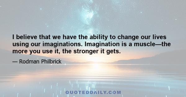 I believe that we have the ability to change our lives using our imaginations. Imagination is a muscle—the more you use it, the stronger it gets.