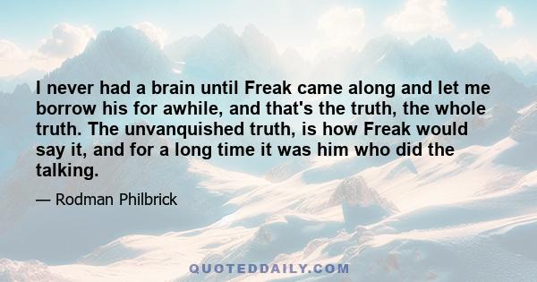 I never had a brain until Freak came along and let me borrow his for awhile, and that's the truth, the whole truth. The unvanquished truth, is how Freak would say it, and for a long time it was him who did the talking.