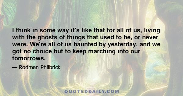 I think in some way it's like that for all of us, living with the ghosts of things that used to be, or never were. We're all of us haunted by yesterday, and we got no choice but to keep marching into our tomorrows.