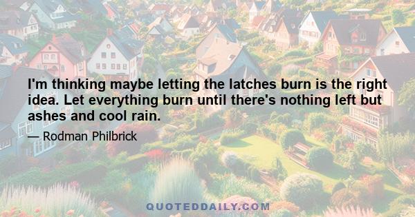 I'm thinking maybe letting the latches burn is the right idea. Let everything burn until there's nothing left but ashes and cool rain.