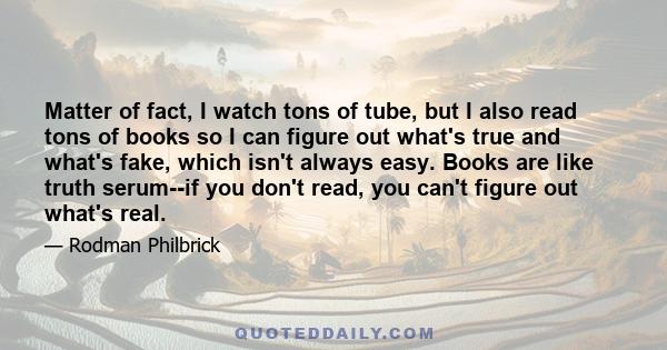 Matter of fact, I watch tons of tube, but I also read tons of books so I can figure out what's true and what's fake, which isn't always easy. Books are like truth serum--if you don't read, you can't figure out what's