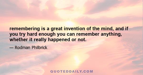 remembering is a great invention of the mind, and if you try hard enough you can remember anything, whether it really happened or not.