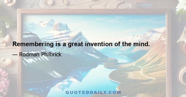 Remembering is a great invention of the mind.