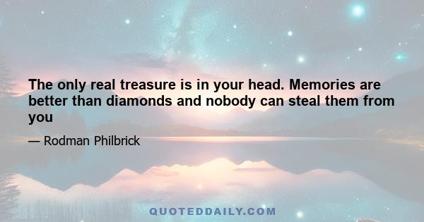 The only real treasure is in your head. Memories are better than diamonds and nobody can steal them from you