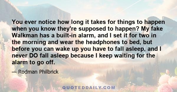 You ever notice how long it takes for things to happen when you know they're supposed to happen? My fake Walkman has a built-in alarm, and I set it for two in the morning and wear the headphones to bed, but before you