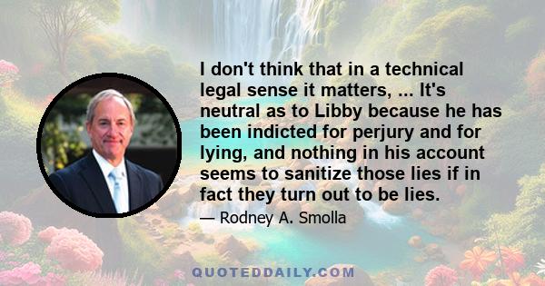 I don't think that in a technical legal sense it matters, ... It's neutral as to Libby because he has been indicted for perjury and for lying, and nothing in his account seems to sanitize those lies if in fact they turn 