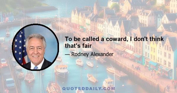 To be called a coward, I don't think that's fair