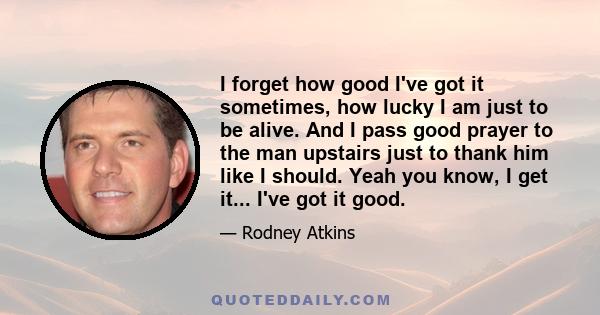 I forget how good I've got it sometimes, how lucky I am just to be alive. And I pass good prayer to the man upstairs just to thank him like I should. Yeah you know, I get it... I've got it good.