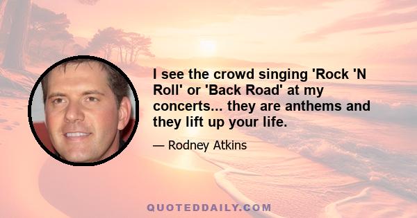 I see the crowd singing 'Rock 'N Roll' or 'Back Road' at my concerts... they are anthems and they lift up your life.