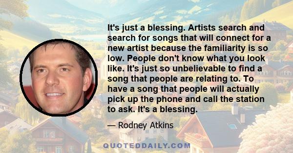 It's just a blessing. Artists search and search for songs that will connect for a new artist because the familiarity is so low. People don't know what you look like. It's just so unbelievable to find a song that people