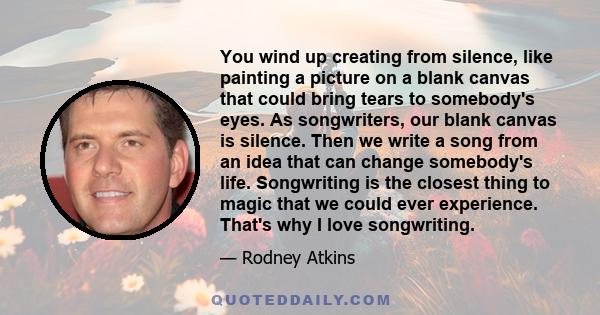 You wind up creating from silence, like painting a picture on a blank canvas that could bring tears to somebody's eyes. As songwriters, our blank canvas is silence. Then we write a song from an idea that can change