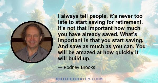 I always tell people, it's never too late to start saving for retirement. It's not that important how much you have already saved. What's important is that you start saving. And save as much as you can. You will be