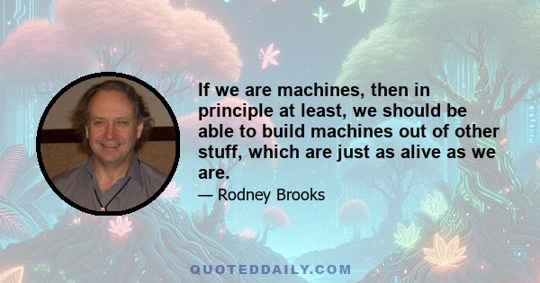 If we are machines, then in principle at least, we should be able to build machines out of other stuff, which are just as alive as we are.