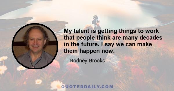 My talent is getting things to work that people think are many decades in the future. I say we can make them happen now.