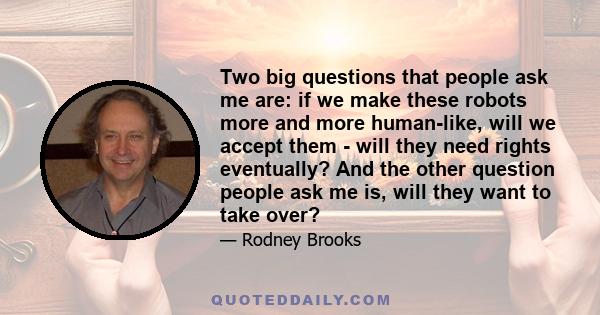 Two big questions that people ask me are: if we make these robots more and more human-like, will we accept them - will they need rights eventually? And the other question people ask me is, will they want to take over?