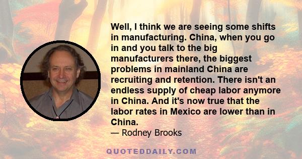 Well, I think we are seeing some shifts in manufacturing. China, when you go in and you talk to the big manufacturers there, the biggest problems in mainland China are recruiting and retention. There isn't an endless