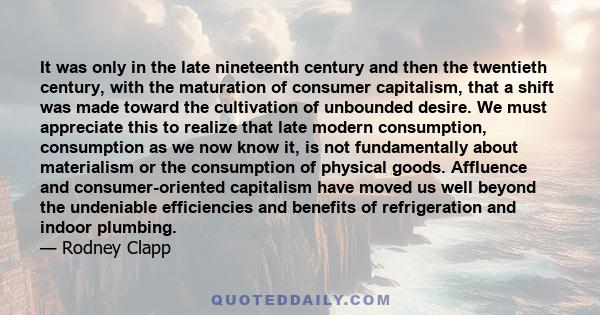 It was only in the late nineteenth century and then the twentieth century, with the maturation of consumer capitalism, that a shift was made toward the cultivation of unbounded desire. We must appreciate this to realize 