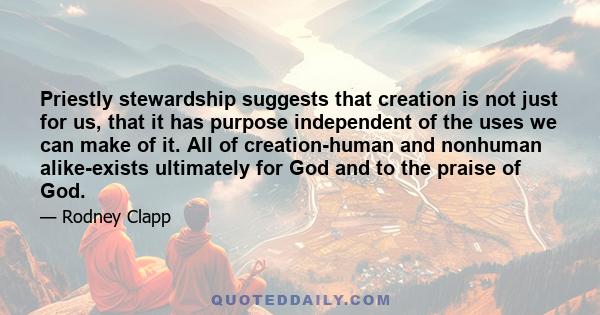 Priestly stewardship suggests that creation is not just for us, that it has purpose independent of the uses we can make of it. All of creation-human and nonhuman alike-exists ultimately for God and to the praise of God.