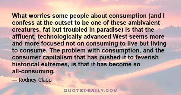 What worries some people about consumption (and I confess at the outset to be one of these ambivalent creatures, fat but troubled in paradise) is that the affluent, technologically advanced West seems more and more