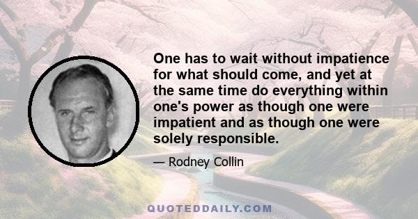 One has to wait without impatience for what should come, and yet at the same time do everything within one's power as though one were impatient and as though one were solely responsible.