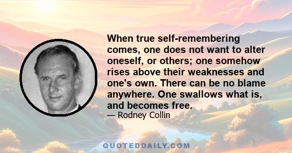 When true self-remembering comes, one does not want to alter oneself, or others; one somehow rises above their weaknesses and one's own. There can be no blame anywhere. One swallows what is, and becomes free.