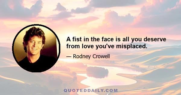 A fist in the face is all you deserve from love you've misplaced.